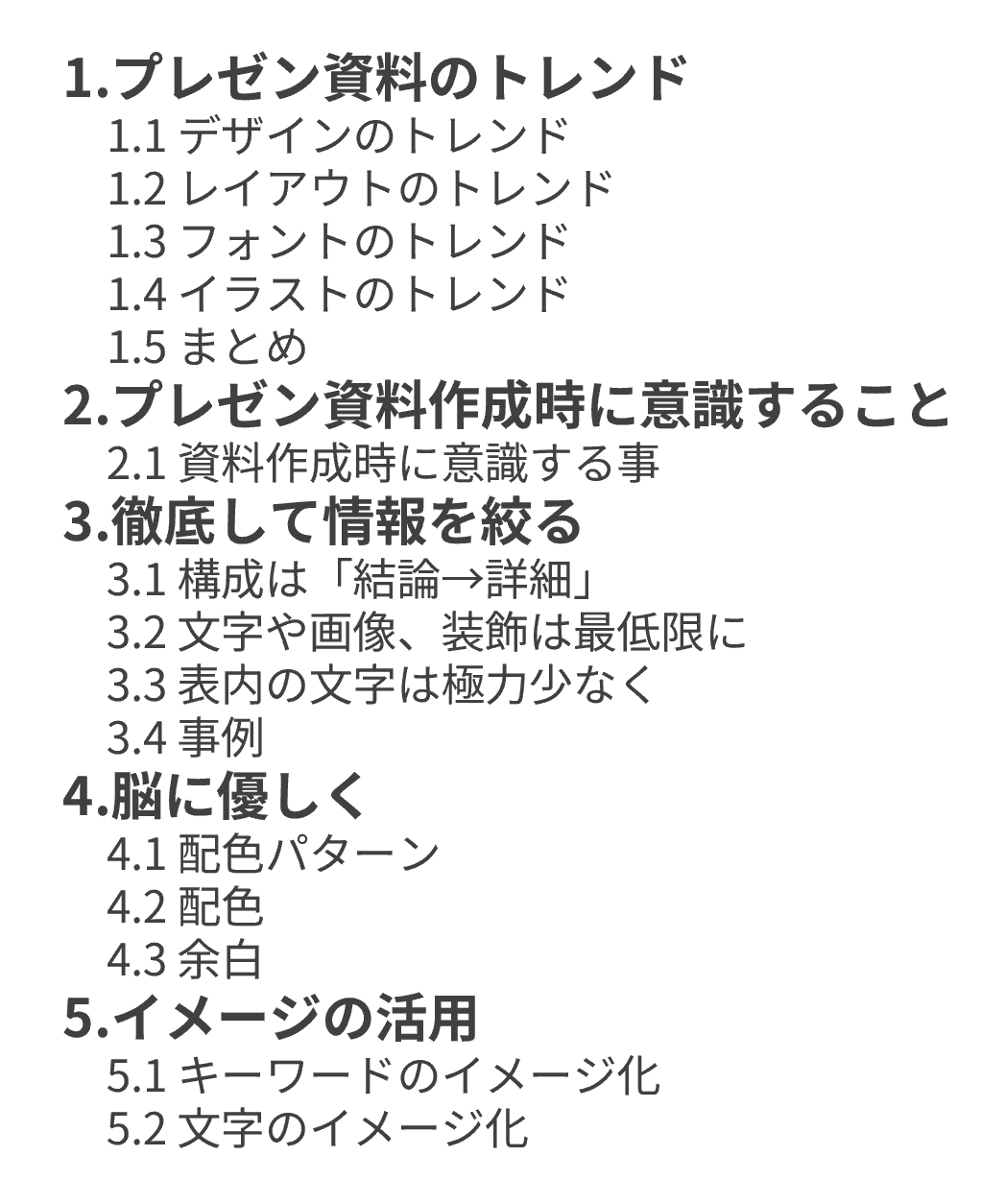 目次 1.プレゼン資料のトレンド 　1.1 デザインのトレンド 　1.2 レイアウトのトレンド 　1.3 フォントのトレンド 　1.4 イラストのトレンド 　1.5 まとめ 2.プレゼン資料作成時に意識すること 　2.1 資料作成時に意識する事 3.徹底して情報を絞る 　3.1 構成は「結論→詳細」 　3.2 文字や画像、装飾は最低限に 　3.3 表内の文字は極力少なく 　3.4 事例 4.脳に優しく 　4.1 配色パターン 　4.2 配色 　4.3 余白 5.イメージの活用 　5.1 キーワードのイメージ化 　5.2 文字のイメージ化 6.確認テスト